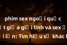 phim sex ngoại quốc Phân biệt giữa giới tính và sex ở người lớn: Tìm hiểu sự khác biệt và yếu tố quyết định