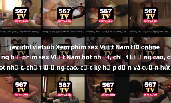 jav idol vietsub Xem phim sex Việt Nam HD online miễn phí - danh sách những bộ phim sex Việt Nam hot nhất, chất lượng cao, cực kỳ hấp dẫn và cuốn hút.