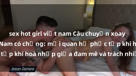 sex hot girl việt nam Câu chuyện xoay quanh sex gái Việt Nam có chồng: mối quan hệ phức tạp khi hoà nhịp giữa đam mê và trách nhiệm hôn nhân.