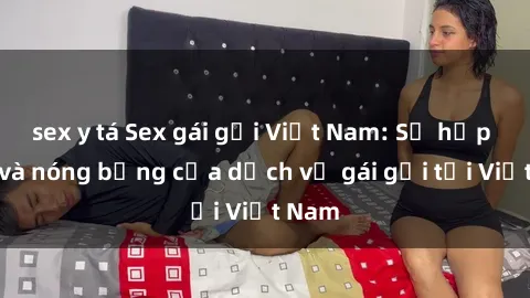 sex y tá Sex gái gọi Việt Nam: Sự hấp dẫn và nóng bỏng của dịch vụ gái gọi tại Việt Nam
