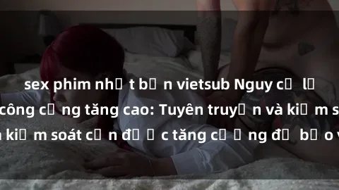 sex phim nhật bản vietsub Nguy cơ lạm dụng sex nơi công cộng tăng cao: Tuyên truyền và kiểm soát cần được tăng cường để bảo vệ cộng đồng