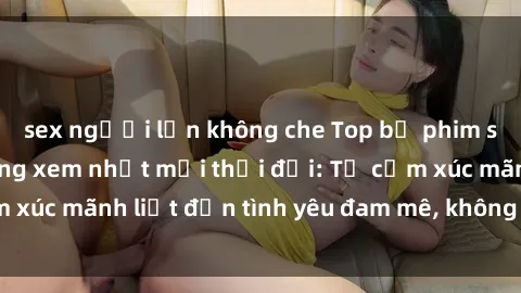 sex người lớn không che Top bộ phim sex ngoại quốc đáng xem nhất mọi thời đại: Từ cảm xúc mãnh liệt đến tình yêu đam mê, không thể bỏ qua!