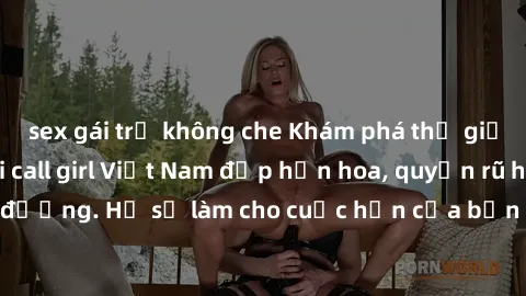 sex gái trẻ không che Khám phá thế giới của những cô gái call girl Việt Nam đẹp hơn hoa, quyến rũ hơn ánh đèn đường. Họ sẽ làm cho cuộc hẹn của bạn trở nên đáng nhớ và không thể quên.