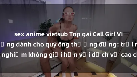 sex anime vietsub Top gái Call Girl VIP cực hot và nóng bỏng dành cho quý ông thượng đẳng: trải nghiệm không giới hạn với dịch vụ cao cấp và chuyên nghiệp.