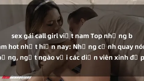 sex gái call girl việt nam Top những bộ phim MILF Việt Nam hot nhất hiện nay: Những cảnh quay nóng bỏng, ngọt ngào với các diễn viên xinh đẹp cùng kịch bản hấp dẫn.