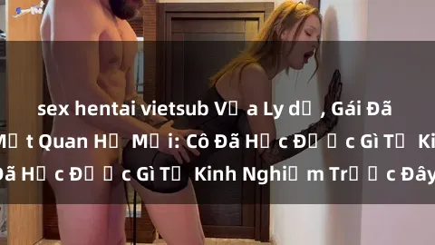 sex hentai vietsub Vừa Ly dị, Gái Đã Sẵn Sàng Bắt Đầu Một Quan Hệ Mới: Cô Đã Học Được Gì Từ Kinh Nghiệm Trước Đây?