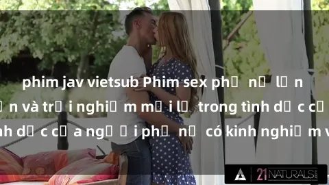 phim jav vietsub Phim sex phụ nữ lớn tuổi: Sự hưng phấn và trải nghiệm mới lạ trong tình dục của người phụ nữ có kinh nghiệm và quyến rũ