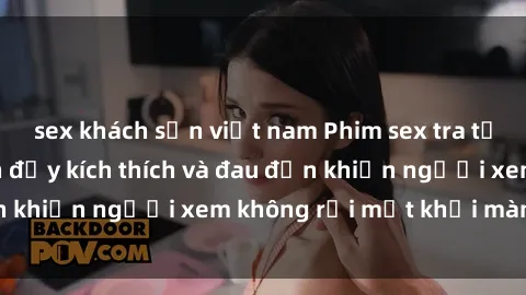 sex khách sạn việt nam Phim sex tra tấn: Những hình ảnh đầy kích thích và đau đớn khiến người xem không rời mắt khỏi màn hình