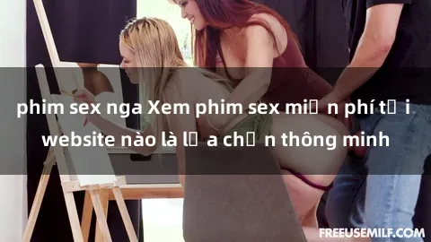 phim sex nga Xem phim sex miễn phí tại website nào là lựa chọn thông minh
