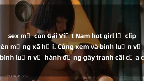 sex mẹ con Gái Việt Nam hot girl lộ clip sex, đang gây sốt trên mạng xã hội. Cùng xem và bình luận về hành động gây tranh cãi của cô gái này!