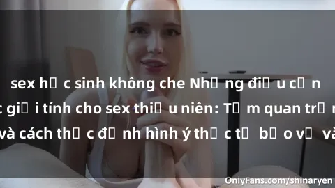 sex học sinh không che Những điều cần biết về giáo dục giới tính cho sex thiếu niên: Tầm quan trọng và cách thức định hình ý thức tự bảo vệ và những quy định an toàn.