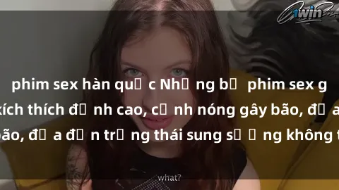 phim sex hàn quốc Những bộ phim sex gây sốt năm  Sự kích thích đỉnh cao, cảnh nóng gây bão, đưa đến trạng thái sung sướng không thể cưỡng lại!