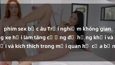 phim sex bắc âu Trải nghiệm không gian mới mẻ: Sex trong xe hơi làm tăng cường độ hứng khởi và kích thích trong mối quan hệ của bạn. Hãy thử ngay!