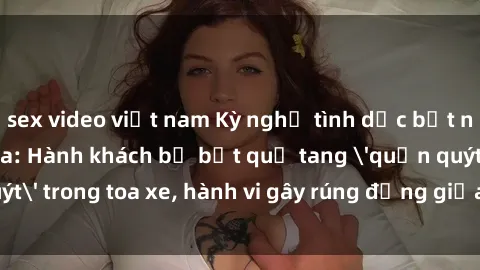 sex video việt nam Kỳ nghỉ tình dục bất ngờ trên tàu hỏa: Hành khách bị bắt quả tang 'quấn quýt' trong toa xe, hành vi gây rúng động giữa đường ray!