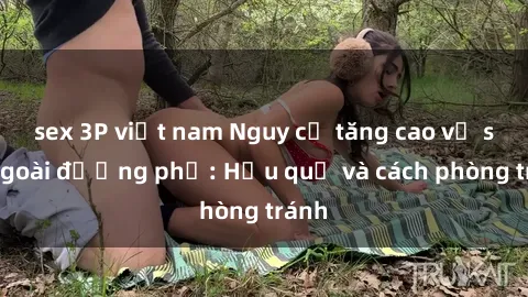 sex 3P việt nam Nguy cơ tăng cao về sex ngoài đường phố: Hậu quả và cách phòng tránh