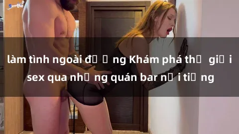 làm tình ngoài đường Khám phá thế giới sex qua những quán bar nổi tiếng