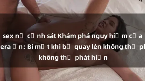 sex nữ cảnh sát Khám phá nguy hiểm của sex camera ẩn: Bí mật khi bị quay lén không thể phát hiện