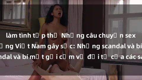 làm tình tập thể Những câu chuyện sex của người nổi tiếng Việt Nam gây sốc: Những scandal và bí mật gợi cảm về đời tư của các sao hàng đầu.