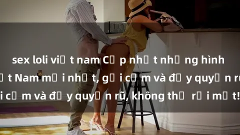 sex loli việt nam Cập nhật những hình ảnh sex hot girl Việt Nam mới nhất, gợi cảm và đầy quyến rũ, không thể rời mắt!