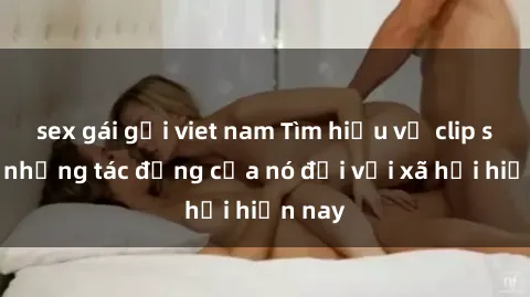 sex gái gọi viet nam Tìm hiểu về clip sex và những tác động của nó đối với xã hội hiện nay