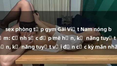 sex phòng tập gym Gái Việt Nam nóng bỏng làm tình say đắm: Cảnh sắc đẹp mê hồn, kỹ năng tuyệt vời đến cực kỳ mãn nhãn