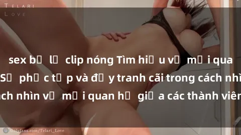 sex bị lộ clip nóng Tìm hiểu về mối quan hệ sex họ hàng: Sự phức tạp và đầy tranh cãi trong cách nhìn về mối quan hệ giữa các thành viên trong gia đình.