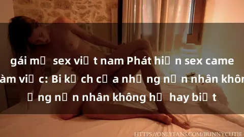 gái mỹ sex việt nam Phát hiện sex camera ẩn tại nơi làm việc: Bi kịch của những nạn nhân không hề hay biết