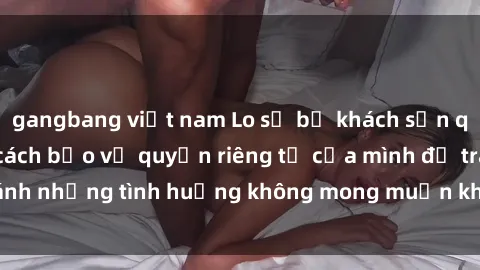 gangbang việt nam Lo sợ bị khách sạn quay lén? Hãy biết cách bảo vệ quyền riêng tư của mình để tránh những tình huống không mong muốn khi lưu trú tại khách sạn.
