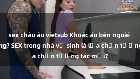 sex châu âu vietsub Khoác áo bên ngoài hoặc không? SEX trong nhà vệ sinh là lựa chọn tương tác mới?