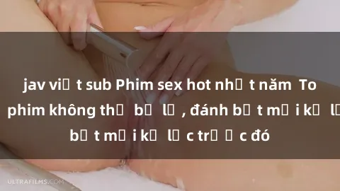 jav việt sub Phim sex hot nhất năm  Top những bộ phim không thể bỏ lỡ, đánh bật mọi kỷ lục trước đó