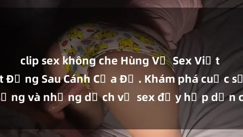 clip sex không che Hùng Vỹ Sex Việt Nam: Những Bí Mật Đằng Sau Cánh Cửa Đỏ. Khám phá cuộc sống và những dịch vụ sex đầy hấp dẫn của người Việt Nam.