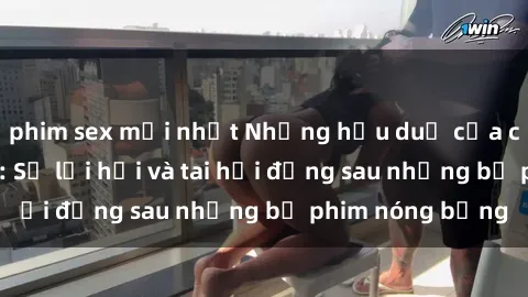 phim sex mới nhất Những hậu duệ của clip sex đình đám: Sự lợi hại và tai hại đằng sau những bộ phim nóng bỏng