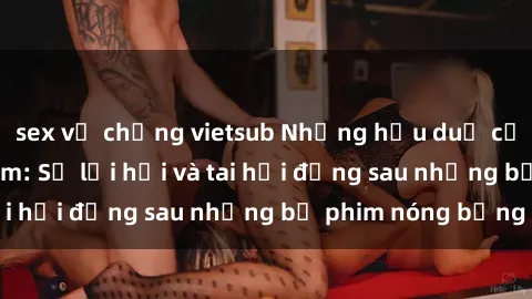 sex vợ chồng vietsub Những hậu duệ của clip sex đình đám: Sự lợi hại và tai hại đằng sau những bộ phim nóng bỏng