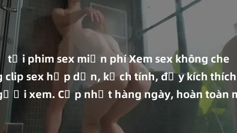 tải phim sex miễn phí Xem sex không che miễn phí - Những clip sex hấp dẫn, kịch tính, đầy kích thích cho người xem. Cập nhật hàng ngày, hoàn toàn miễn phí, độ phân giải cao.