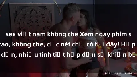 sex việt nam không che Xem ngay phim sex full HD đỉnh cao, không che, cực nét chỉ có tại đây! Hấp dẫn, nhiều tình tiết hấp dẫn sẽ khiến bạn thỏa mãn đắm say.