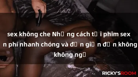 sex không che Những cách tải phim sex miễn phí nhanh chóng và đơn giản đến không ngờ