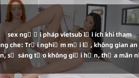 sex người pháp vietsub lợi ích khi tham gia sex online không che: Trải nghiệm mới lạ, không gian an toàn, sự sáng tạo không giới hạn, thỏa mãn nhu cầu tình dục của bạn.