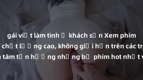 gái việt làm tình ở khách sạn Xem phim JAV HD miễn phí chất lượng cao, không giới hạn trên các trang web uy tín. Yên tâm tận hưởng những bộ phim hot nhất với độ nét sắc sảo, đẹp mắt ngay tại nhà. Hãy 