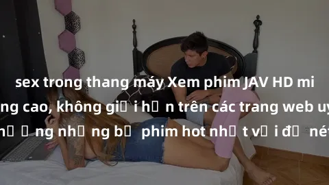 sex trong thang máy Xem phim JAV HD miễn phí chất lượng cao, không giới hạn trên các trang web uy tín. Yên tâm tận hưởng những bộ phim hot nhất với độ nét sắc sảo, đẹp mắt ngay tại nhà. Hãy trải nghiệ