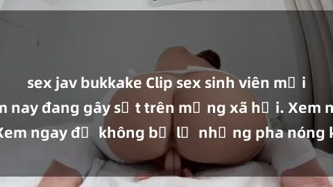 sex jav bukkake Clip sex sinh viên mới nhất hot nhất năm nay đang gây sốt trên mạng xã hội. Xem ngay để không bỏ lỡ những pha nóng không thể bỏ qua!