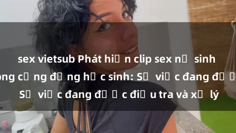 sex vietsub Phát hiện clip sex nữ sinh gây chấn động trong cộng đồng học sinh: Sự việc đang được điều tra và xử lý