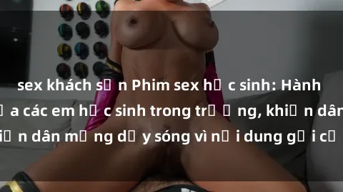 sex khách sạn Phim sex học sinh: Hành động nóng bỏng của các em học sinh trong trường, khiến dân mạng dậy sóng vì nội dung gợi cảm và kích thích.