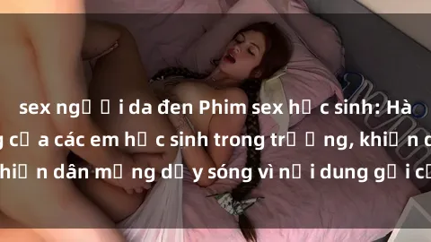 sex người da đen Phim sex học sinh: Hành động nóng bỏng của các em học sinh trong trường, khiến dân mạng dậy sóng vì nội dung gợi cảm và kích thích.