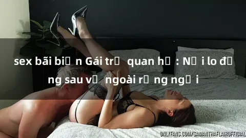 sex bãi biển Gái trẻ quan hệ: Nỗi lo đằng sau vẻ ngoài rạng ngời
