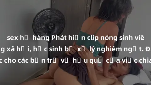 sex họ hàng Phát hiện clip nóng sinh viên gây sốt trên mạng xã hội, học sinh bị xử lý nghiêm ngặt. Đây là cảnh giác cho các bạn trẻ về hậu quả của việc chia sẻ thông tin trái phép trên internet.