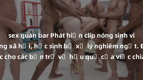 sex quán bar Phát hiện clip nóng sinh viên gây sốt trên mạng xã hội, học sinh bị xử lý nghiêm ngặt. Đây là cảnh giác cho các bạn trẻ về hậu quả của việc chia sẻ thông tin trái phép trên internet.