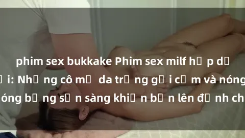 phim sex bukkake Phim sex milf hấp dẫn nhất mọi thời đại: Những cô mẹ da trắng gợi cảm và nóng bỏng sẵn sàng khiến bạn lên đỉnh chỉ trong chớp mắt!