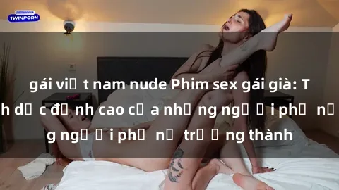 gái việt nam nude Phim sex gái già: Trải nghiệm tình dục đỉnh cao của những người phụ nữ trưởng thành