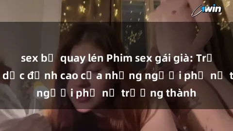 sex bị quay lén Phim sex gái già: Trải nghiệm tình dục đỉnh cao của những người phụ nữ trưởng thành