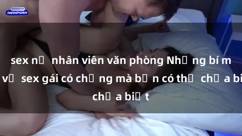 sex nữ nhân viên văn phòng Những bí mật về sex gái có chồng mà bạn có thể chưa biết